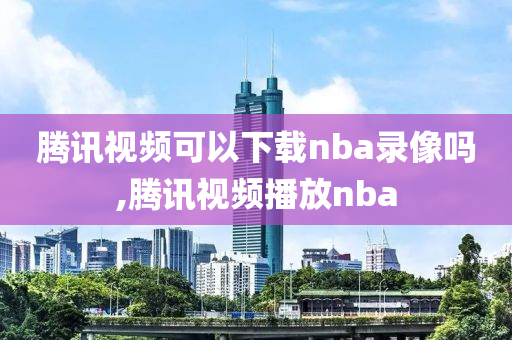 腾讯视频可以下载nba录像吗,腾讯视频播放nba