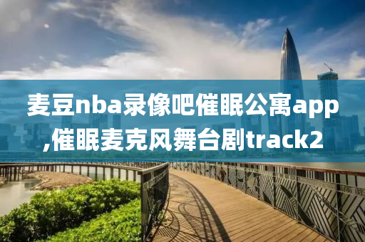 麦豆nba录像吧催眠公寓app,催眠麦克风舞台剧track2