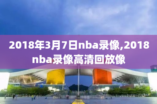 2018年3月7日nba录像,2018nba录像高清回放像