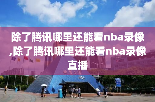 除了腾讯哪里还能看nba录像,除了腾讯哪里还能看nba录像直播