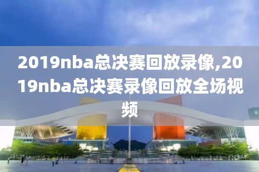 2019nba总决赛回放录像,2019nba总决赛录像回放全场视频