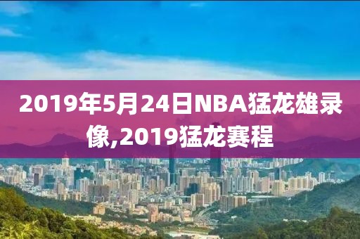 2019年5月24日NBA猛龙雄录像,2019猛龙赛程