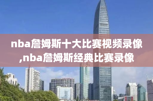 nba詹姆斯十大比赛视频录像,nba詹姆斯经典比赛录像