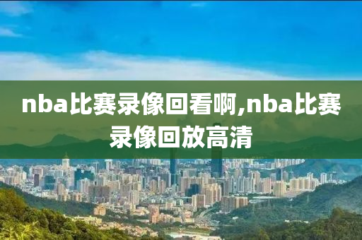 nba比赛录像回看啊,nba比赛录像回放高清
