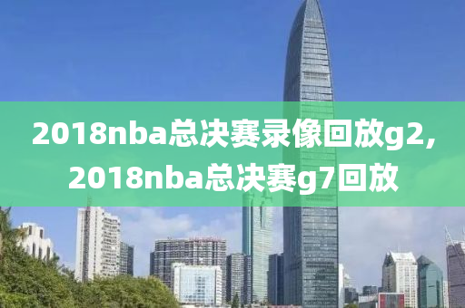 2018nba总决赛录像回放g2,2018nba总决赛g7回放