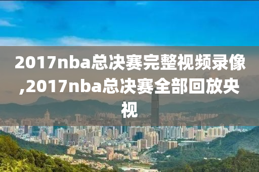 2017nba总决赛完整视频录像,2017nba总决赛全部回放央视