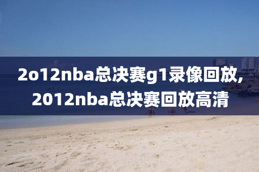 2o12nba总决赛g1录像回放,2012nba总决赛回放高清