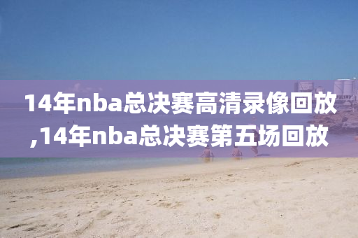 14年nba总决赛高清录像回放,14年nba总决赛第五场回放