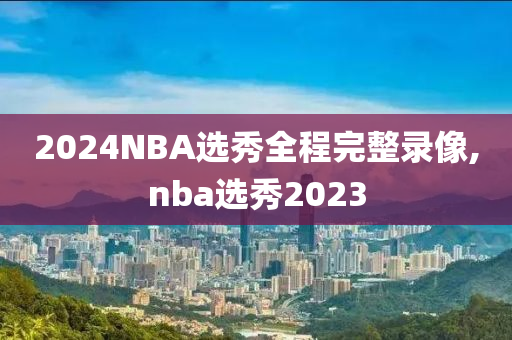 2024NBA选秀全程完整录像,nba选秀2023