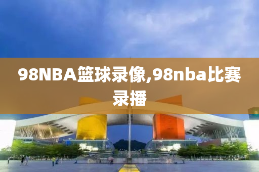 98NBA篮球录像,98nba比赛录播