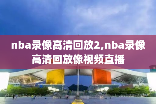 nba录像高清回放2,nba录像高清回放像视频直播