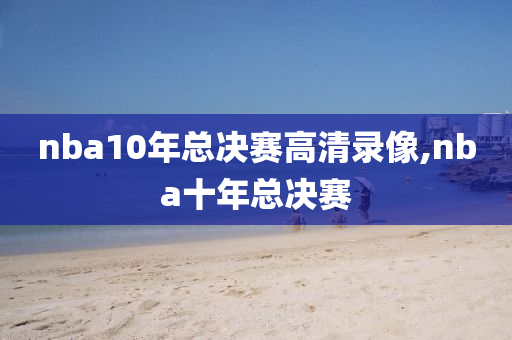 nba10年总决赛高清录像,nba十年总决赛