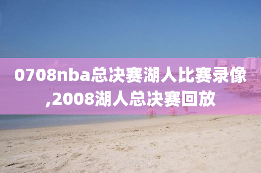 0708nba总决赛湖人比赛录像,2008湖人总决赛回放