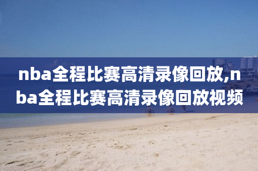 nba全程比赛高清录像回放,nba全程比赛高清录像回放视频