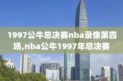 1997公牛总决赛nba录像第四场,nba公牛1997年总决赛