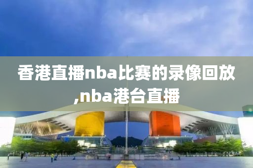 香港直播nba比赛的录像回放,nba港台直播