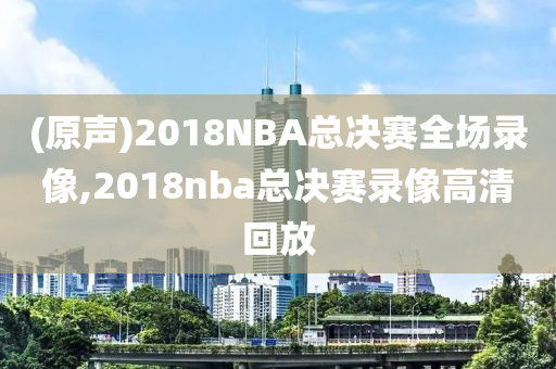 (原声)2018NBA总决赛全场录像,2018nba总决赛录像高清回放