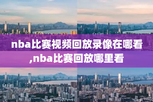 nba比赛视频回放录像在哪看,nba比赛回放哪里看