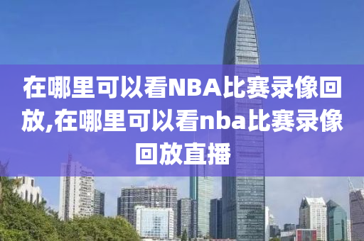 在哪里可以看NBA比赛录像回放,在哪里可以看nba比赛录像回放直播