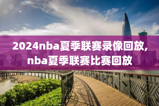 2024nba夏季联赛录像回放,nba夏季联赛比赛回放
