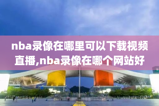 nba录像在哪里可以下载视频直播,nba录像在哪个网站好