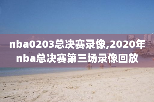 nba0203总决赛录像,2020年nba总决赛第三场录像回放