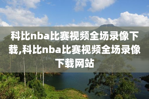 科比nba比赛视频全场录像下载,科比nba比赛视频全场录像下载网站