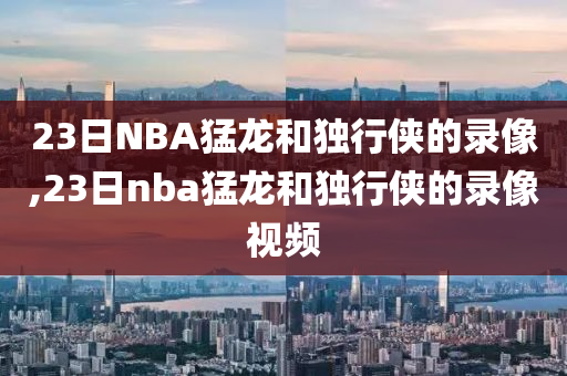 23日NBA猛龙和独行侠的录像,23日nba猛龙和独行侠的录像视频