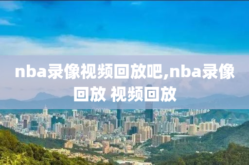 nba录像视频回放吧,nba录像回放 视频回放