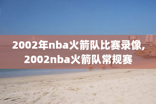 2002年nba火箭队比赛录像,2002nba火箭队常规赛