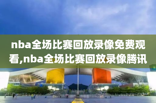 nba全场比赛回放录像免费观看,nba全场比赛回放录像腾讯