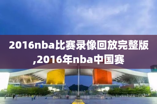 2016nba比赛录像回放完整版,2016年nba中国赛