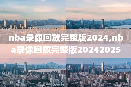 nba录像回放完整版2024,nba录像回放完整版20242025