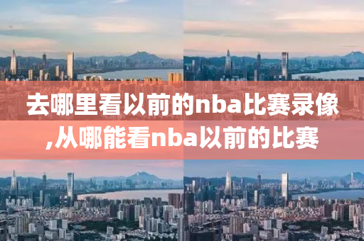 去哪里看以前的nba比赛录像,从哪能看nba以前的比赛