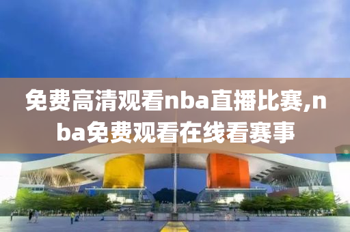 免费高清观看nba直播比赛,nba免费观看在线看赛事