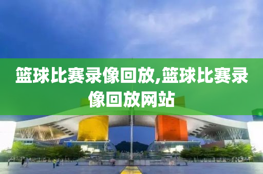 篮球比赛录像回放,篮球比赛录像回放网站