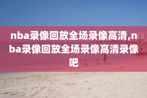 nba录像回放全场录像高清,nba录像回放全场录像高清录像吧