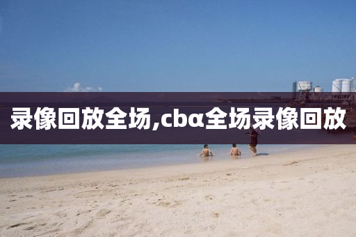 录像回放全场,cbα全场录像回放