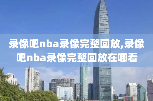 录像吧nba录像完整回放,录像吧nba录像完整回放在哪看