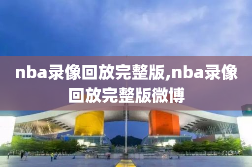 nba录像回放完整版,nba录像回放完整版微博