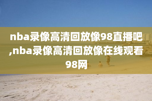 nba录像高清回放像98直播吧,nba录像高清回放像在线观看98网