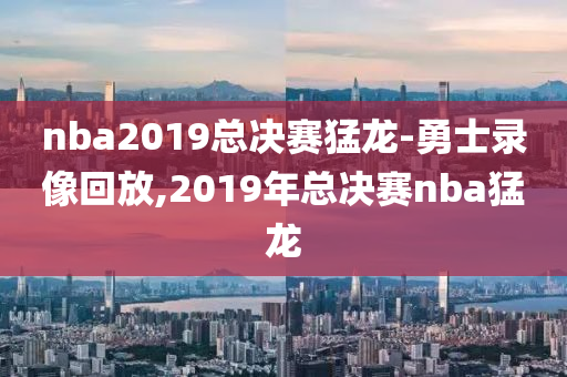 nba2019总决赛猛龙-勇士录像回放,2019年总决赛nba猛龙