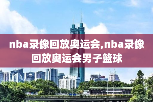 nba录像回放奥运会,nba录像回放奥运会男子篮球
