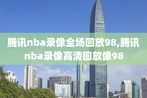 腾讯nba录像全场回放98,腾讯nba录像高清回放像98