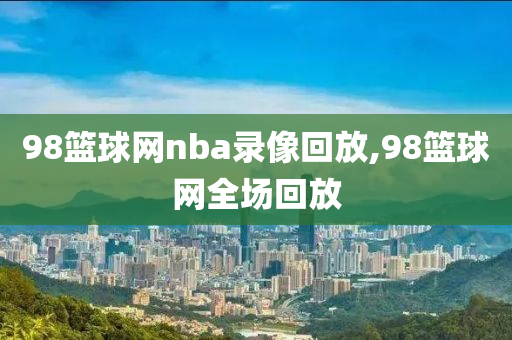 98篮球网nba录像回放,98篮球网全场回放
