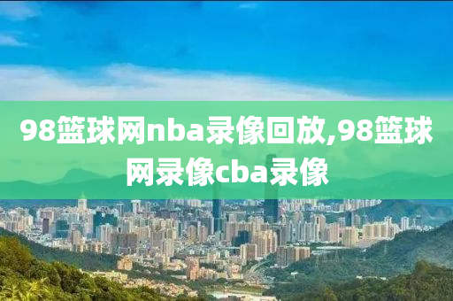 98篮球网nba录像回放,98篮球网录像cba录像