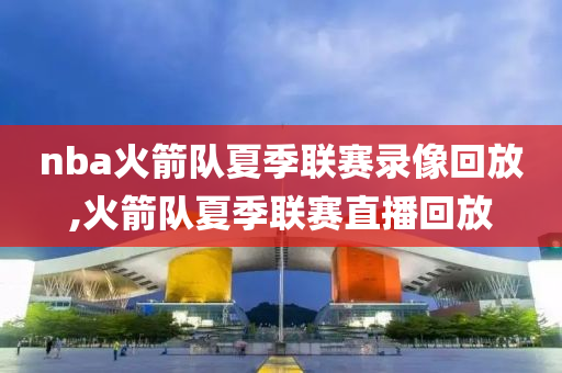 nba火箭队夏季联赛录像回放,火箭队夏季联赛直播回放