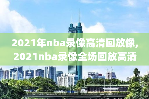 2021年nba录像高清回放像,2021nba录像全场回放高清