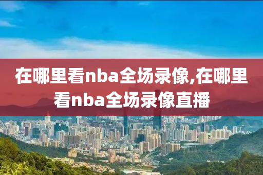 在哪里看nba全场录像,在哪里看nba全场录像直播