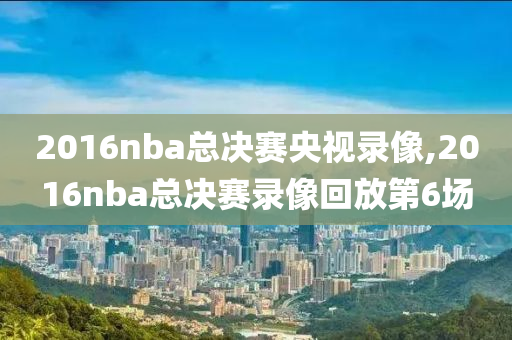 2016nba总决赛央视录像,2016nba总决赛录像回放第6场